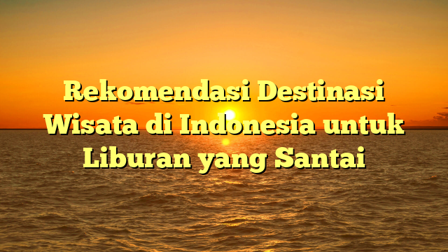 Rekomendasi Destinasi Wisata di Indonesia untuk Liburan yang Santai